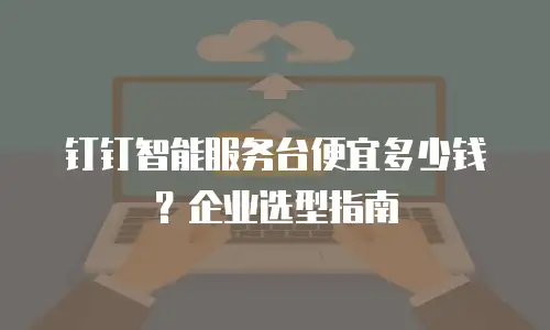 钉钉智能服务台便宜多少钱？企业选型指南
