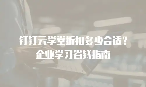 钉钉云学堂折扣多少合适？企业学习省钱指南