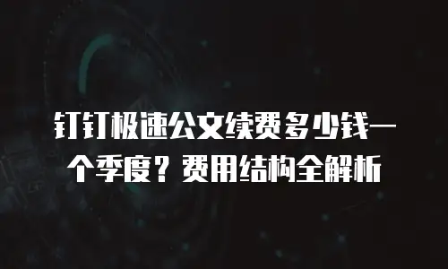 钉钉极速公文续费多少钱一个季度？费用结构全解析