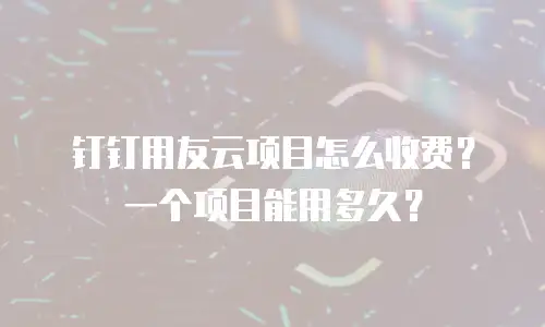 钉钉用友云项目怎么收费？一个项目能用多久？