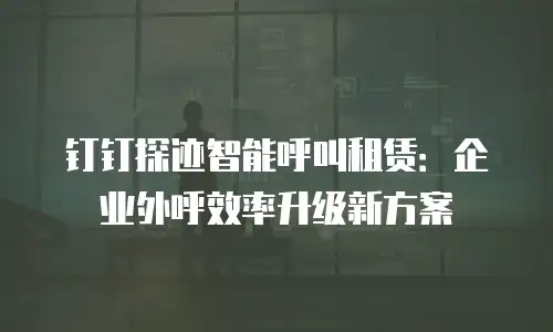 钉钉探迹智能呼叫租赁：企业外呼效率升级新方案
