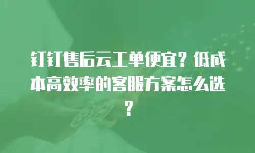 钉钉售后云工单便宜？低成本高效率的客服方案怎么选？