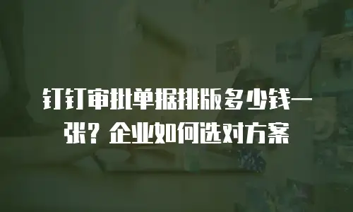 钉钉审批单据排版多少钱一张？企业如何选对方案