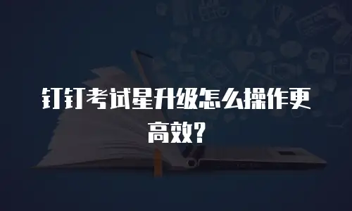 钉钉考试星升级怎么操作更高效？