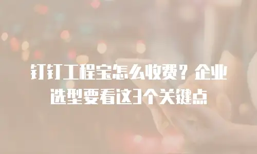 钉钉工程宝怎么收费？企业选型要看这3个关键点