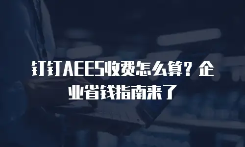 钉钉AEES收费怎么算？企业省钱指南来了