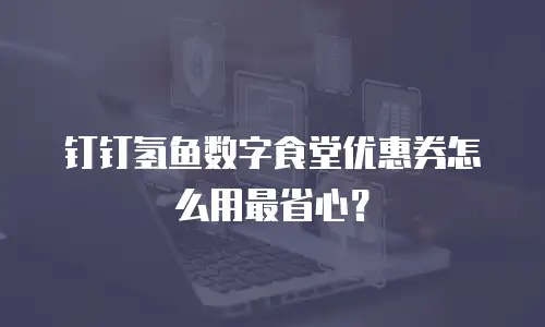 钉钉氢鱼数字食堂优惠券怎么用最省心？