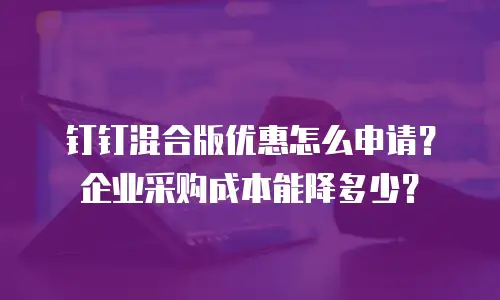 钉钉混合版优惠怎么申请？企业采购成本能降多少？