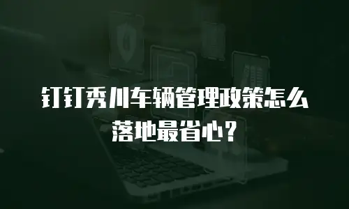 钉钉秀川车辆管理政策怎么落地最省心？