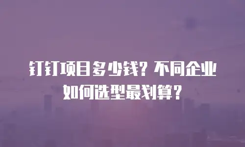 钉钉项目多少钱？不同企业如何选型最划算？