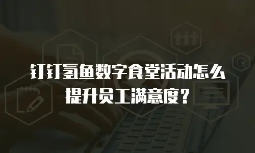 钉钉氢鱼数字食堂活动怎么提升员工满意度？
