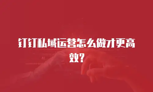 钉钉私域运营怎么做才更高效？