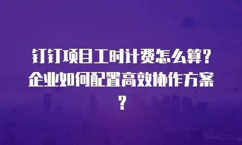 钉钉项目工时计费怎么算？企业如何配置高效协作方案？