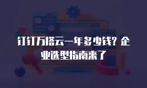 钉钉万搭云一年多少钱？企业选型指南来了