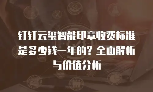钉钉云玺智能印章收费标准是多少钱一年的？全面解析与价值分析