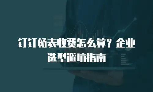 钉钉畅表收费怎么算？企业选型避坑指南