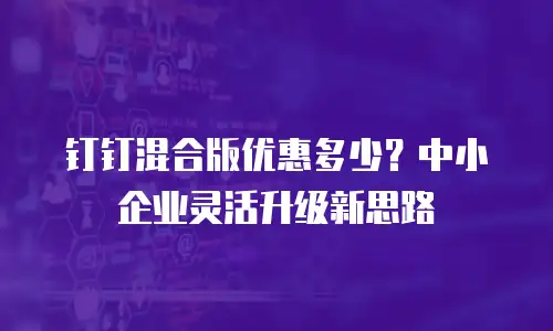 钉钉混合版优惠多少？中小企业灵活升级新思路
