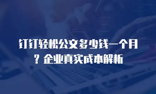 钉钉轻松公文多少钱一个月？企业真实成本解析