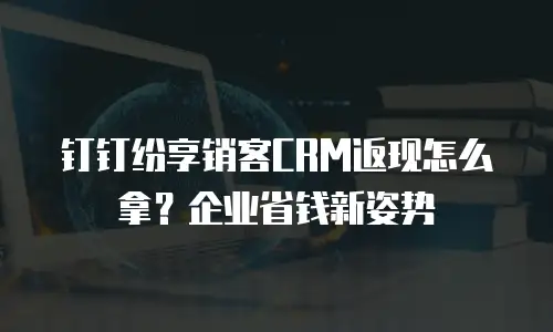 钉钉纷享销客CRM返现怎么拿？企业省钱新姿势