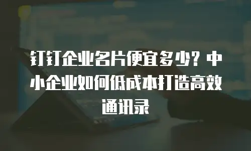 钉钉企业名片便宜多少？中小企业如何低成本打造高效通讯录