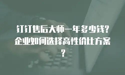 钉钉售后大师一年多少钱？企业如何选择高性价比方案？