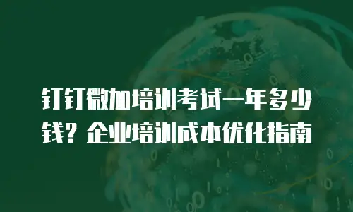 钉钉微加培训考试一年多少钱？企业培训成本优化指南