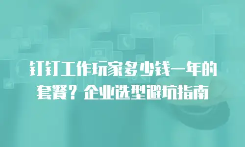 钉钉工作玩家多少钱一年的套餐？企业选型避坑指南