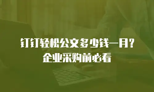 钉钉轻松公文多少钱一月？企业采购前必看