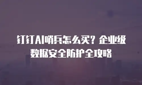 钉钉AI哨兵怎么买？企业级数据安全防护全攻略