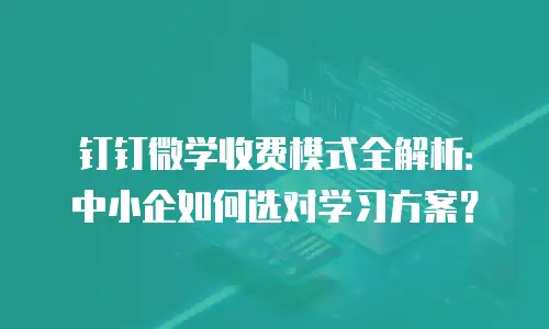 钉钉微学收费模式全解析：中小企如何选对学习方案？