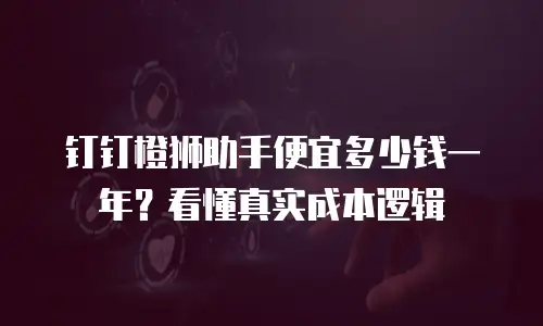 钉钉橙狮助手便宜多少钱一年？看懂真实成本逻辑