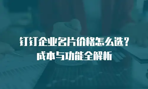 钉钉企业名片价格怎么选？成本与功能全解析