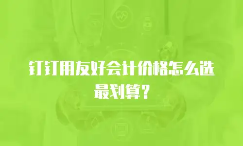 钉钉用友好会计价格怎么选最划算？