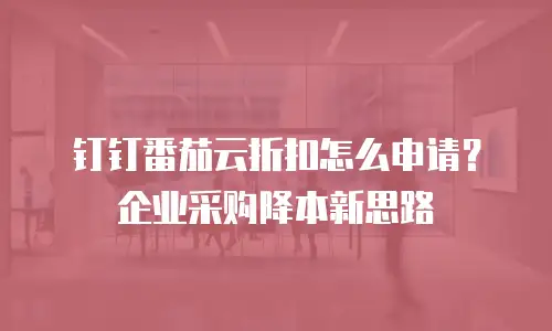 钉钉番茄云折扣怎么申请？企业采购降本新思路