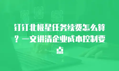 钉钉北极星任务续费怎么算？一文讲清企业成本控制要点