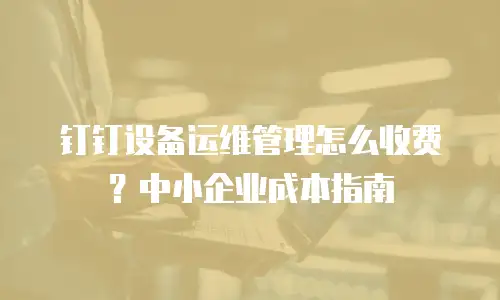 钉钉设备运维管理怎么收费？中小企业成本指南