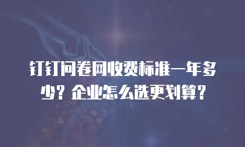 钉钉问卷网收费标准一年多少？企业怎么选更划算？