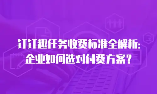 钉钉趣任务收费标准全解析：企业如何选对付费方案？