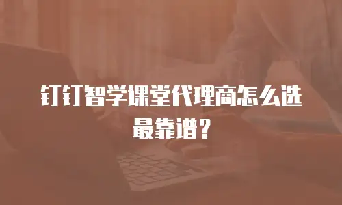 钉钉智学课堂代理商怎么选最靠谱？