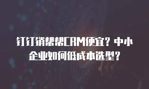 钉钉销帮帮CRM便宜？中小企业如何低成本选型？
