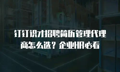 钉钉识才招聘简历管理代理商怎么选？企业HR必看