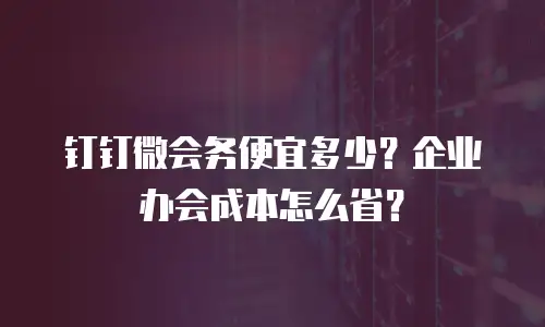 钉钉微会务便宜多少？企业办会成本怎么省？