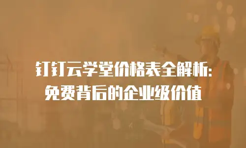 钉钉云学堂价格表全解析：免费背后的企业级价值