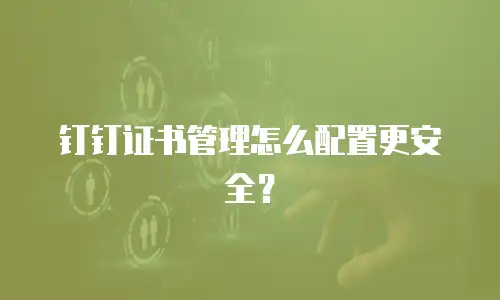 钉钉证书管理怎么配置更安全？