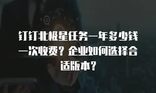 钉钉北极星任务一年多少钱一次收费？企业如何选择合适版本？