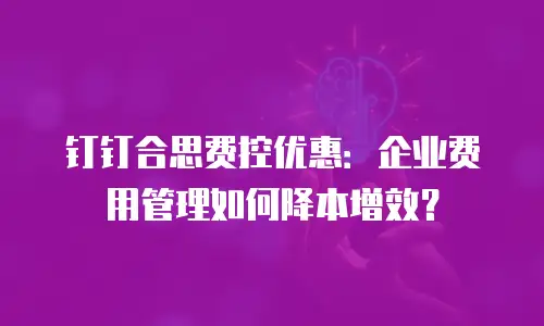 钉钉合思费控优惠：企业费用管理如何降本增效？