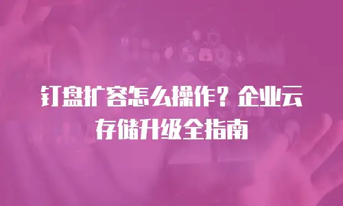 钉盘扩容怎么操作？企业云存储升级全指南