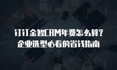 钉钉金智CRM年费怎么算？企业选型必看的省钱指南