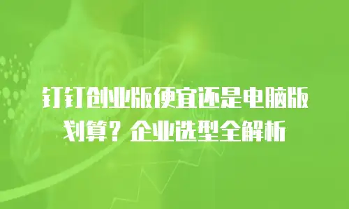 钉钉创业版便宜还是电脑版划算？企业选型全解析