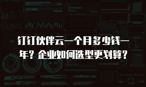 钉钉伙伴云一个月多少钱一年？企业如何选型更划算？